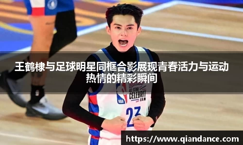 王鹤棣与足球明星同框合影展现青春活力与运动热情的精彩瞬间